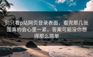 别只看p站网页登录表面，看完那几张图真的会心里一紧，答案可能没你想得那么简单