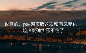 说真的，p站网页版这次和画风变化一起热度确实压不住了