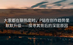 大家都在聊热度时，P站在创作趋势里默默升级——探寻其背后的深层原因