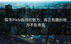 探寻Pixiv画师的魅力：真正有趣的地方不在表面