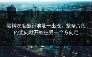 黑料吃瓜最新地址一出现，整条片段的走向就开始往另一个方向走
