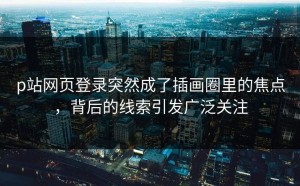 p站网页登录突然成了插画圈里的焦点，背后的线索引发广泛关注