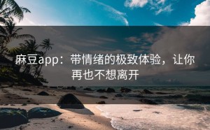 麻豆app：带情绪的极致体验，让你再也不想离开
