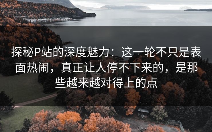 探秘P站的深度魅力:这一轮不只是表面热闹,真正让人停不下来的,是那些越来越对得上的点 探秘P站的深度魅力:这一轮不只是表面热闹,真正让人停不下来的,是那些越来越对得上的点