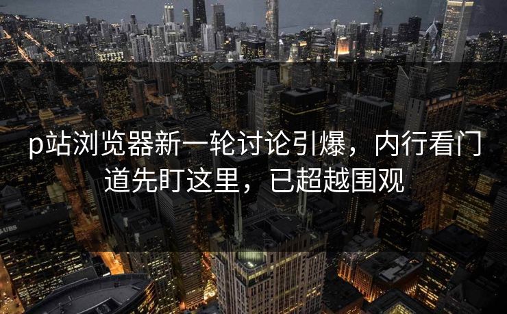 p站浏览器新一轮讨论引爆，内行看门道先盯这里，已超越围观