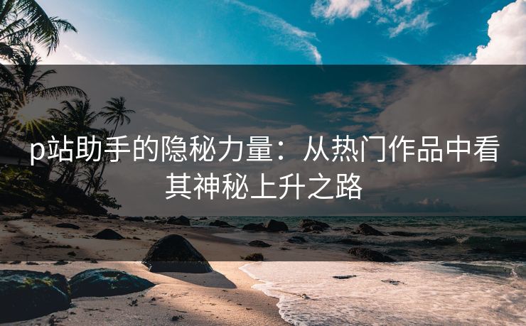 p站助手的隐秘力量:从热门作品中看其神秘上升之路 p站助手的隐秘力量:从热门作品中看其神秘上升之路