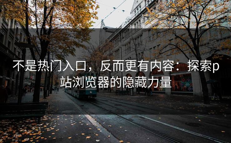 不是热门入口，反而更有内容：探索p站浏览器的隐藏力量