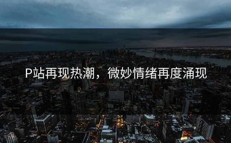 P站再现热潮,微妙情绪再度涌现 P站再现热潮,微妙情绪再度涌现