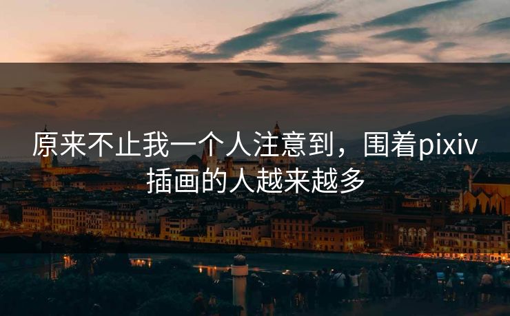 原来不止我一个人注意到，围着pixiv插画的人越来越多