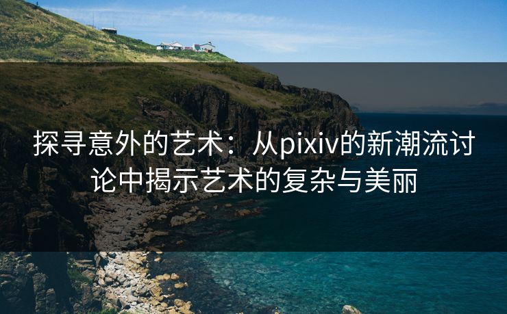 探寻意外的艺术:从pixiv的新潮流讨论中揭示艺术的复杂与美丽 探寻意外的艺术:从pixiv的新潮流讨论中揭示艺术的复杂与美丽