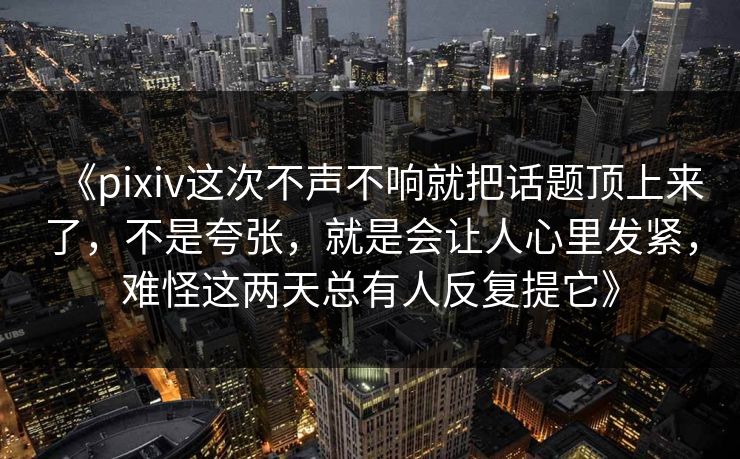 《pixiv这次不声不响就把话题顶上来了,不是夸张,就是会让人心里发紧,难怪这两天总有人反复提它》 《pixiv这次不声不响就把话题顶上来了,不是夸张,就是会让人心里发紧,难怪这两天总有人反复提它》