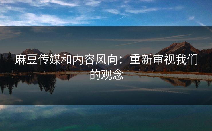 麻豆传媒和内容风向:重新审视我们的观念 麻豆传媒和内容风向:重新审视我们的观念