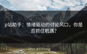 p站助手：情绪驱动的讨论风口，你是否抓住机遇？