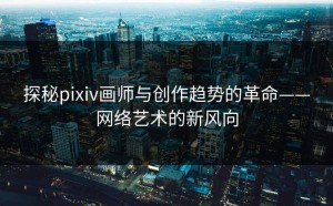 探秘pixiv画师与创作趋势的革命——网络艺术的新风向