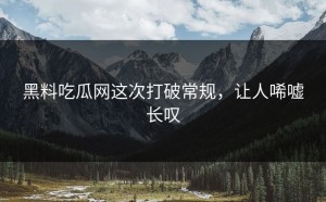 黑料吃瓜网这次打破常规，让人唏嘘长叹