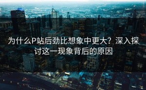 为什么P站后劲比想象中更大？深入探讨这一现象背后的原因