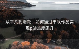 从平凡到爆款：如何通过串联作品实现p站热度飙升