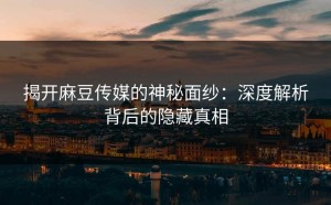 揭开麻豆传媒的神秘面纱：深度解析背后的隐藏真相