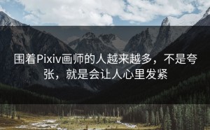 围着Pixiv画师的人越来越多，不是夸张，就是会让人心里发紧