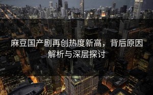 麻豆国产剧再创热度新高，背后原因解析与深层探讨