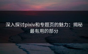 深入探讨pixiv和专题页的魅力：揭秘最有用的部分