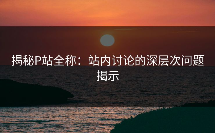 揭秘P站全称:站内讨论的深层次问题揭示 揭秘P站全称:站内讨论的深层次问题揭示