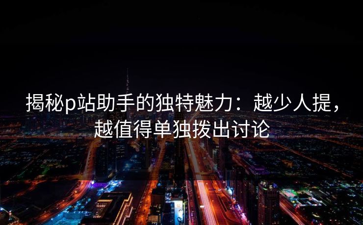 揭秘p站助手的独特魅力:越少人提,越值得单独拨出讨论 揭秘p站助手的独特魅力:越少人提,越值得单独拨出讨论