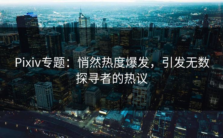 Pixiv专题：悄然热度爆发，引发无数探寻者的热议