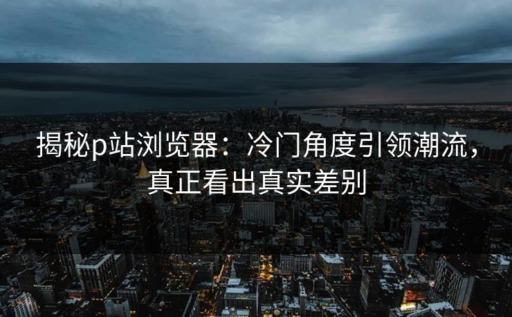 揭秘p站浏览器:冷门角度引领潮流,真正看出真实差别 揭秘p站浏览器:冷门角度引领潮流,真正看出真实差别