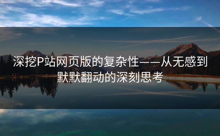 深挖P站网页版的复杂性——从无感到默默翻动的深刻思考 深挖P站网页版的复杂性——从无感到默默翻动的深刻思考