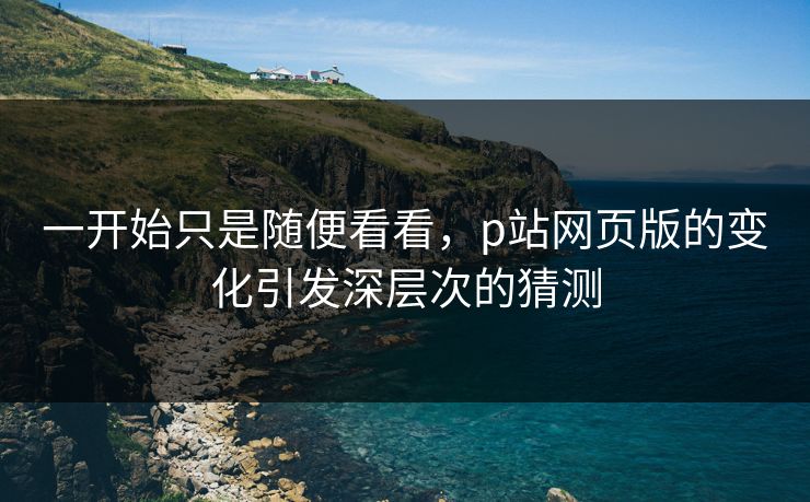 一开始只是随便看看，p站网页版的变化引发深层次的猜测