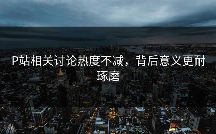 P站相关讨论热度不减,背后意义更耐琢磨 P站相关讨论热度不减,背后意义更耐琢磨
