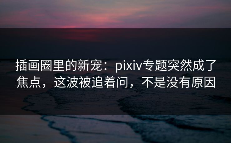 插画圈里的新宠：pixiv专题突然成了焦点，这波被追着问，不是没有原因