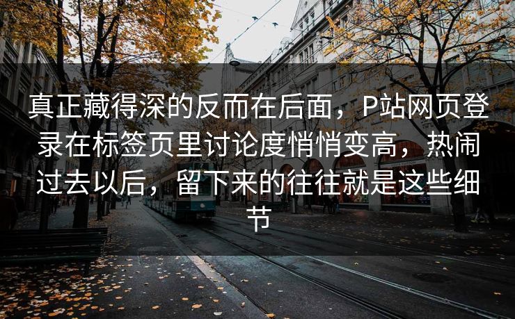 真正藏得深的反而在后面,P站网页登录在标签页里讨论度悄悄变高,热闹过去以后,留下来的往往就是这些细节 真正藏得深的反而在后面,P站网页登录在标签页里讨论度悄悄变高,热闹过去以后,留下来的往往就是这些细节