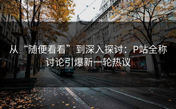从“随便看看”到深入探讨:P站全称讨论引爆新一轮热议 从“随便看看”到深入探讨:P站全称讨论引爆新一轮热议