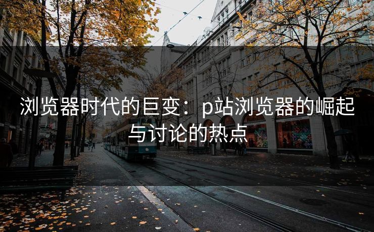 浏览器时代的巨变：p站浏览器的崛起与讨论的热点