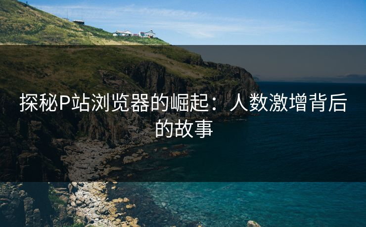 探秘P站浏览器的崛起:人数激增背后的故事 探秘P站浏览器的崛起:人数激增背后的故事