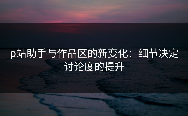 p站助手与作品区的新变化:细节决定讨论度的提升 p站助手与作品区的新变化:细节决定讨论度的提升
