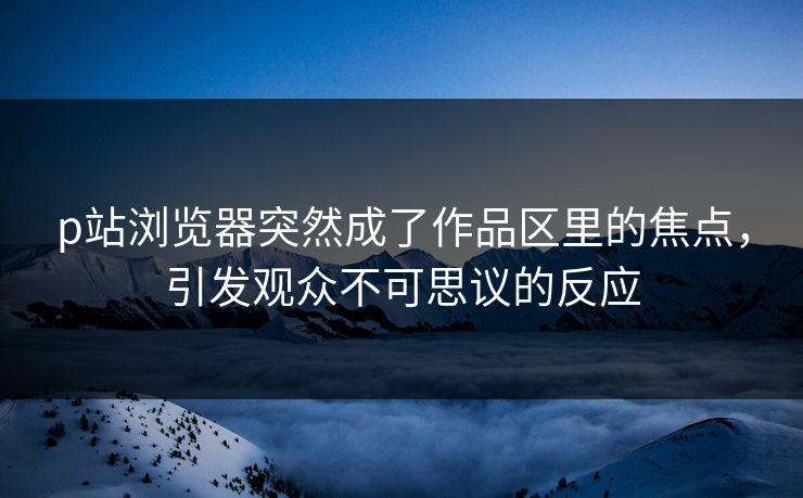p站浏览器突然成了作品区里的焦点,引发观众不可思议的反应 p站浏览器突然成了作品区里的焦点,引发观众不可思议的反应