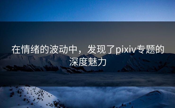 在情绪的波动中,发现了pixiv专题的深度魅力 在情绪的波动中,发现了pixiv专题的深度魅力