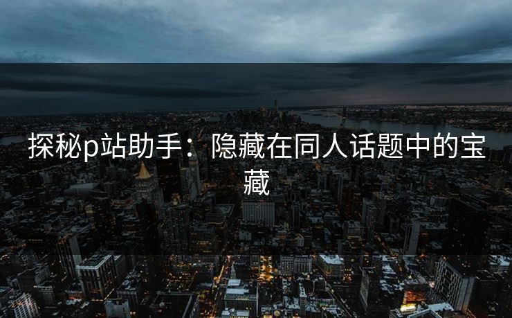 探秘p站助手:隐藏在同人话题中的宝藏 探秘p站助手:隐藏在同人话题中的宝藏