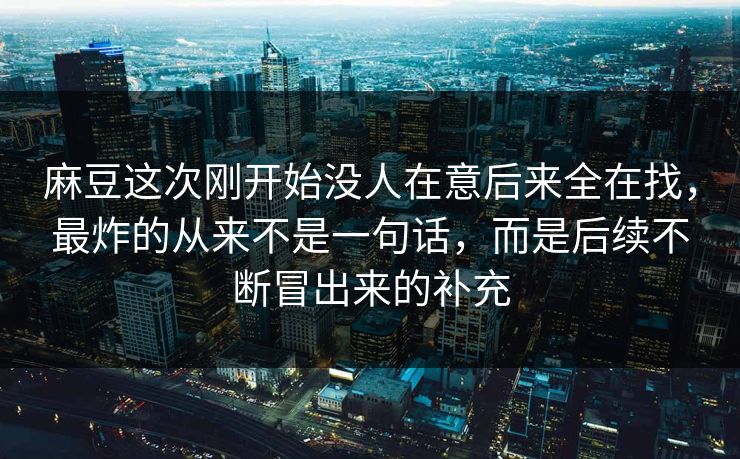 麻豆这次刚开始没人在意后来全在找,最炸的从来不是一句话,而是后续不断冒出来的补充 麻豆这次刚开始没人在意后来全在找,最炸的从来不是一句话,而是后续不断冒出来的补充
