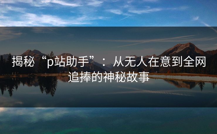 揭秘“p站助手”：从无人在意到全网追捧的神秘故事